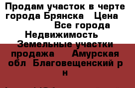 Продам участок в черте города Брянска › Цена ­ 800 000 - Все города Недвижимость » Земельные участки продажа   . Амурская обл.,Благовещенский р-н